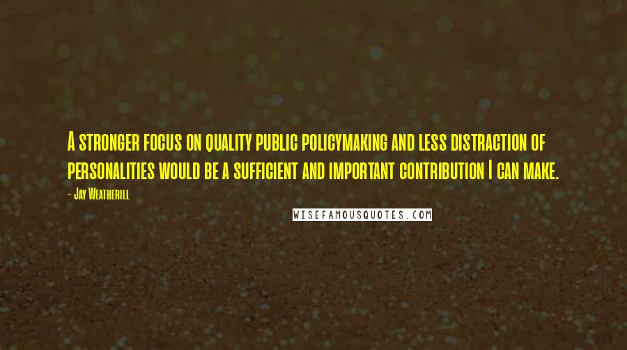 Jay Weatherill Quotes: A stronger focus on quality public policymaking and less distraction of personalities would be a sufficient and important contribution I can make.
