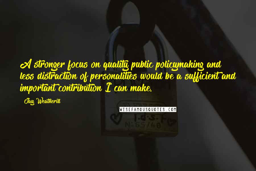 Jay Weatherill Quotes: A stronger focus on quality public policymaking and less distraction of personalities would be a sufficient and important contribution I can make.