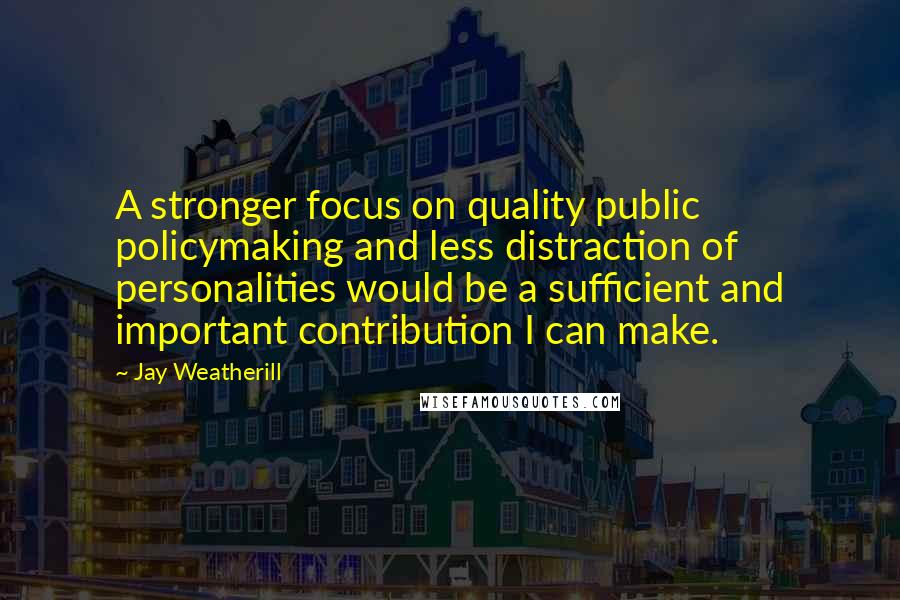 Jay Weatherill Quotes: A stronger focus on quality public policymaking and less distraction of personalities would be a sufficient and important contribution I can make.