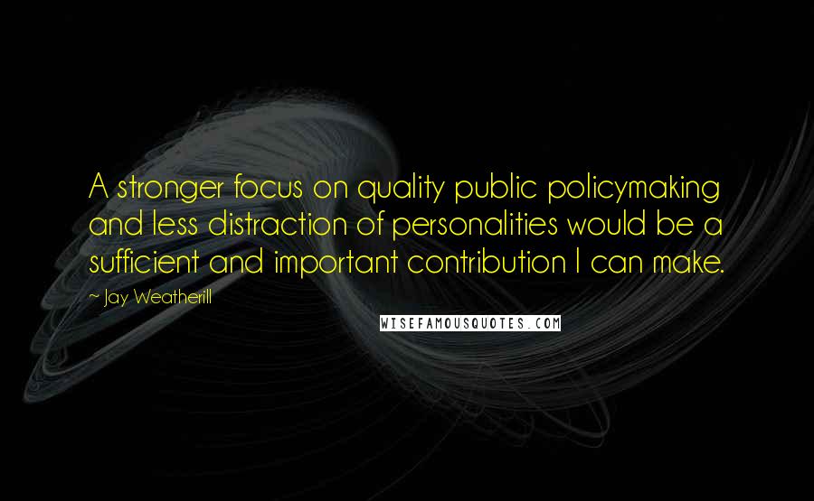 Jay Weatherill Quotes: A stronger focus on quality public policymaking and less distraction of personalities would be a sufficient and important contribution I can make.