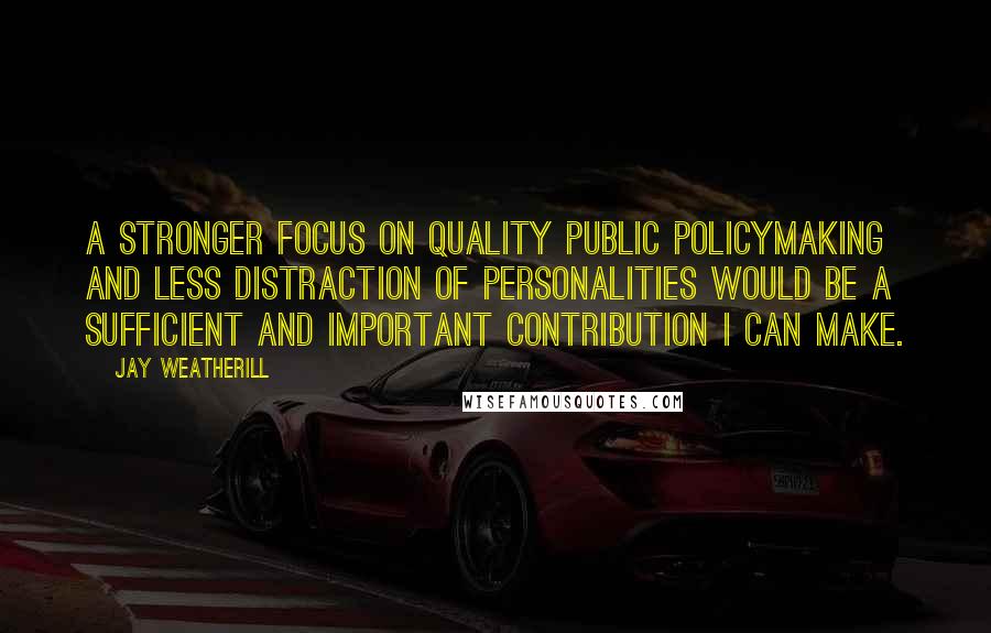 Jay Weatherill Quotes: A stronger focus on quality public policymaking and less distraction of personalities would be a sufficient and important contribution I can make.