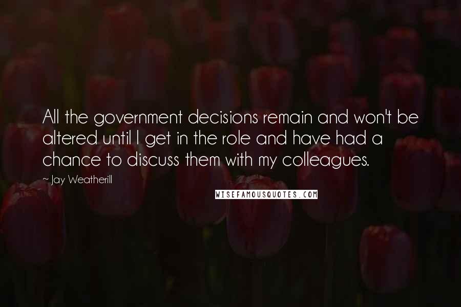 Jay Weatherill Quotes: All the government decisions remain and won't be altered until I get in the role and have had a chance to discuss them with my colleagues.