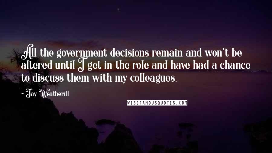 Jay Weatherill Quotes: All the government decisions remain and won't be altered until I get in the role and have had a chance to discuss them with my colleagues.