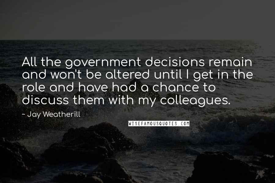 Jay Weatherill Quotes: All the government decisions remain and won't be altered until I get in the role and have had a chance to discuss them with my colleagues.