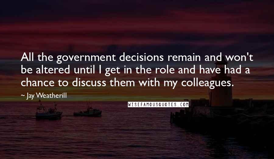 Jay Weatherill Quotes: All the government decisions remain and won't be altered until I get in the role and have had a chance to discuss them with my colleagues.
