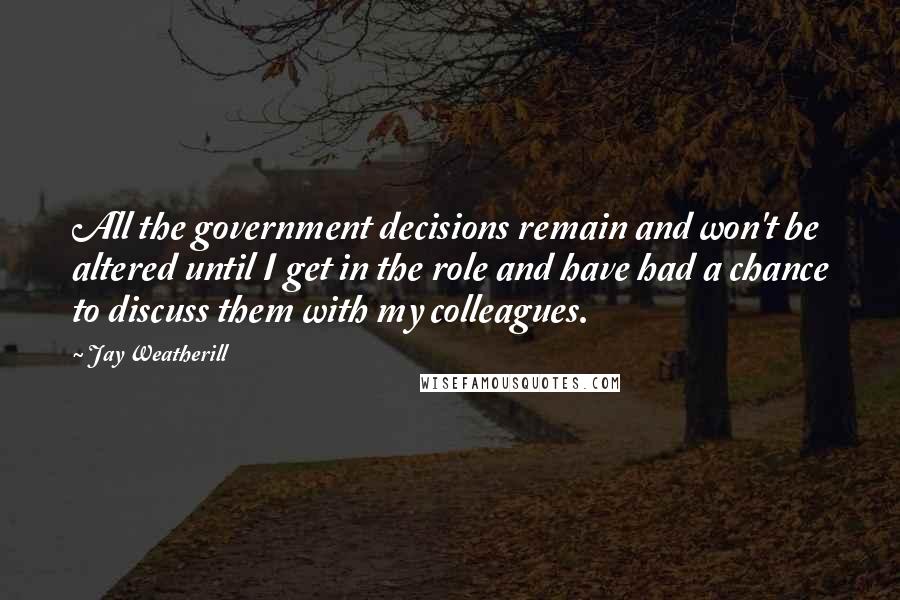 Jay Weatherill Quotes: All the government decisions remain and won't be altered until I get in the role and have had a chance to discuss them with my colleagues.