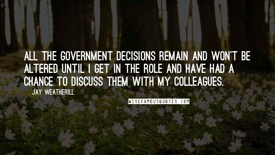 Jay Weatherill Quotes: All the government decisions remain and won't be altered until I get in the role and have had a chance to discuss them with my colleagues.