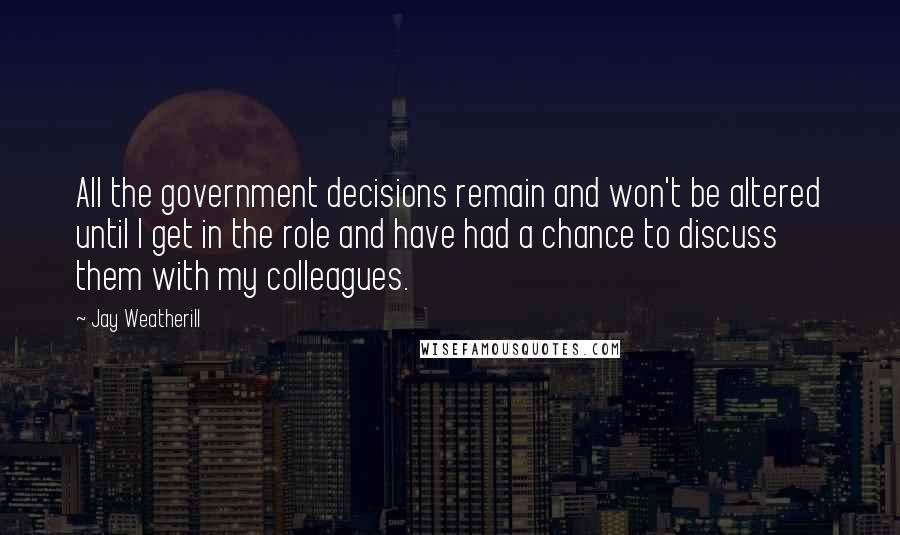 Jay Weatherill Quotes: All the government decisions remain and won't be altered until I get in the role and have had a chance to discuss them with my colleagues.