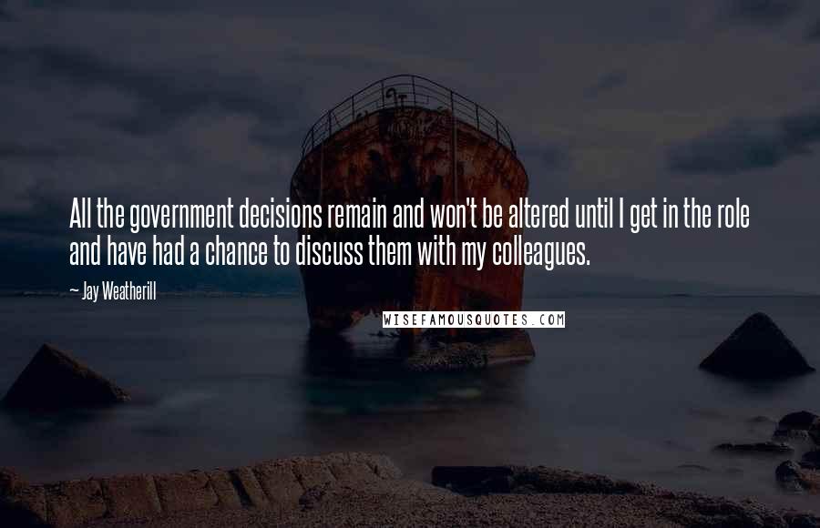 Jay Weatherill Quotes: All the government decisions remain and won't be altered until I get in the role and have had a chance to discuss them with my colleagues.