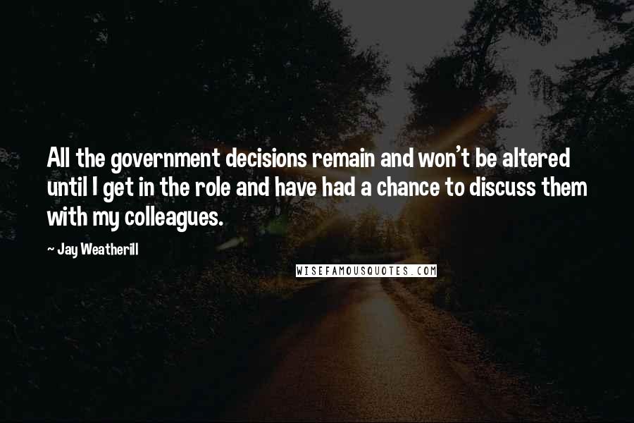 Jay Weatherill Quotes: All the government decisions remain and won't be altered until I get in the role and have had a chance to discuss them with my colleagues.