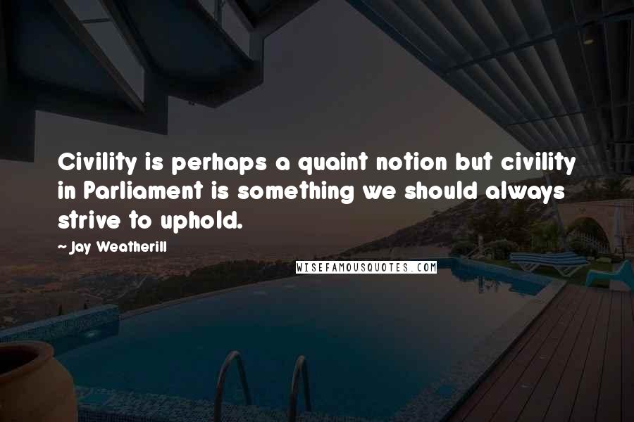Jay Weatherill Quotes: Civility is perhaps a quaint notion but civility in Parliament is something we should always strive to uphold.