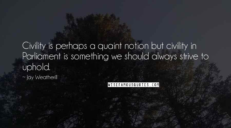 Jay Weatherill Quotes: Civility is perhaps a quaint notion but civility in Parliament is something we should always strive to uphold.