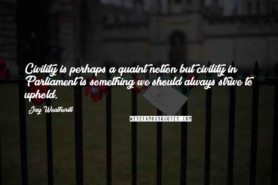 Jay Weatherill Quotes: Civility is perhaps a quaint notion but civility in Parliament is something we should always strive to uphold.