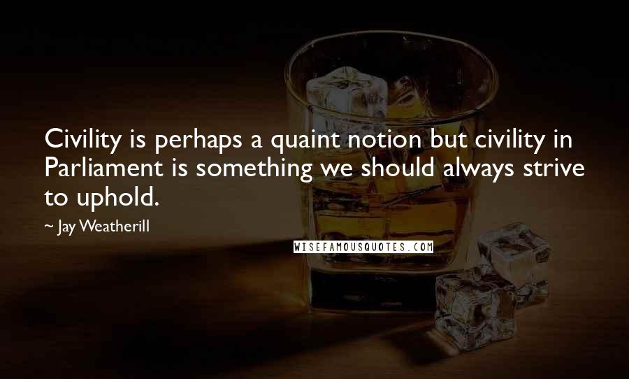 Jay Weatherill Quotes: Civility is perhaps a quaint notion but civility in Parliament is something we should always strive to uphold.