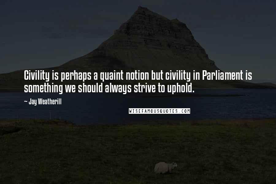 Jay Weatherill Quotes: Civility is perhaps a quaint notion but civility in Parliament is something we should always strive to uphold.