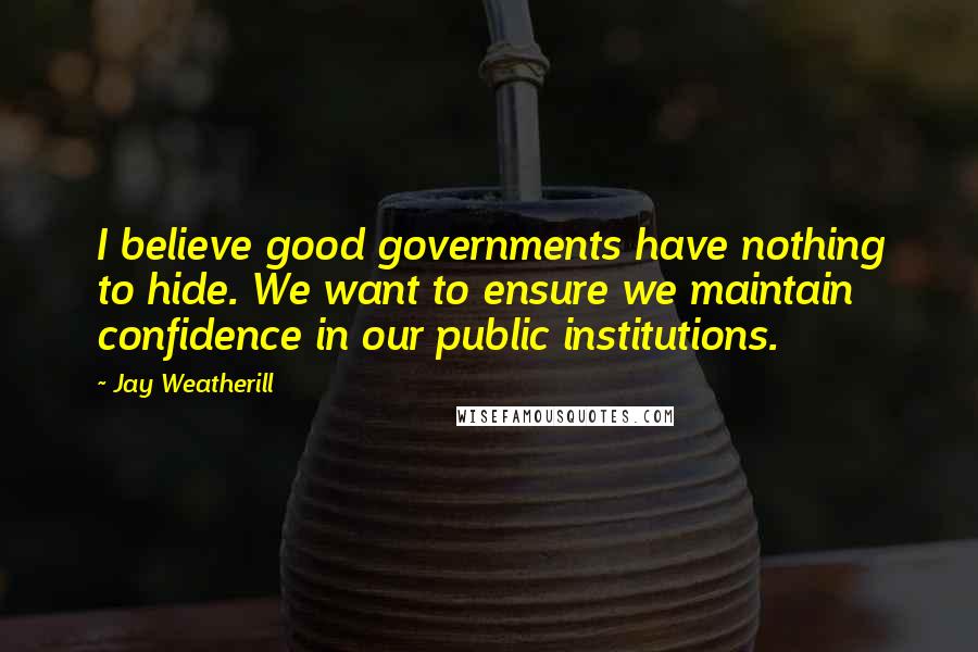 Jay Weatherill Quotes: I believe good governments have nothing to hide. We want to ensure we maintain confidence in our public institutions.