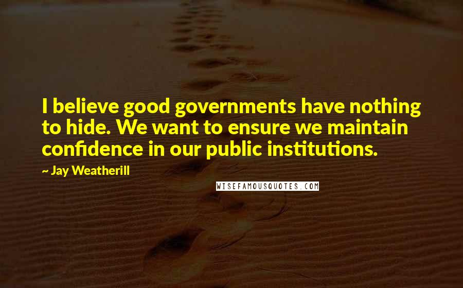 Jay Weatherill Quotes: I believe good governments have nothing to hide. We want to ensure we maintain confidence in our public institutions.