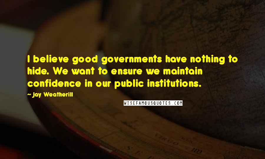 Jay Weatherill Quotes: I believe good governments have nothing to hide. We want to ensure we maintain confidence in our public institutions.