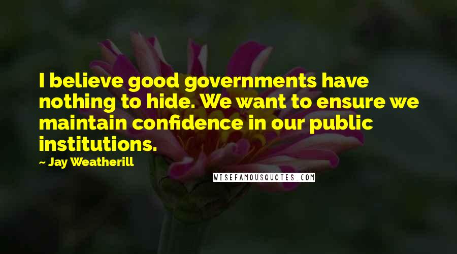 Jay Weatherill Quotes: I believe good governments have nothing to hide. We want to ensure we maintain confidence in our public institutions.