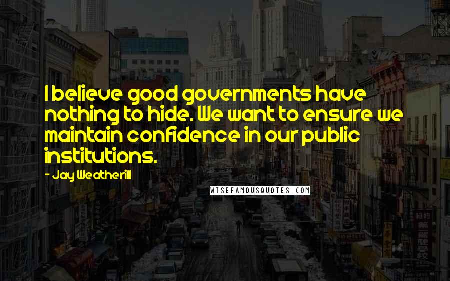 Jay Weatherill Quotes: I believe good governments have nothing to hide. We want to ensure we maintain confidence in our public institutions.