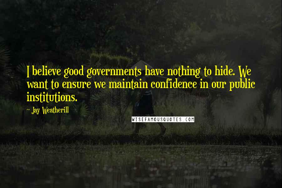 Jay Weatherill Quotes: I believe good governments have nothing to hide. We want to ensure we maintain confidence in our public institutions.