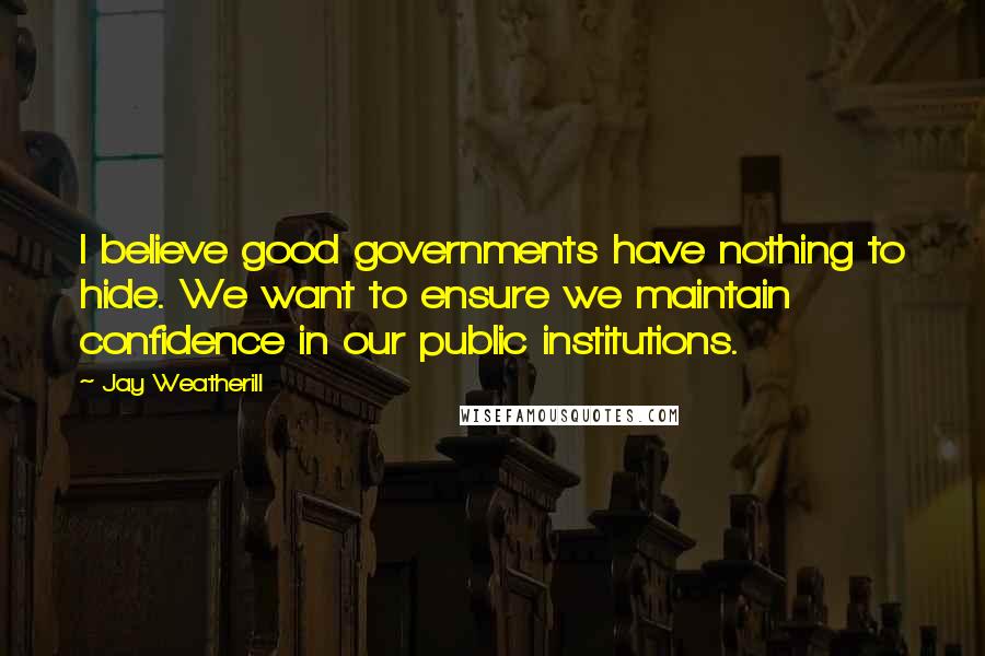 Jay Weatherill Quotes: I believe good governments have nothing to hide. We want to ensure we maintain confidence in our public institutions.