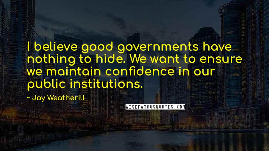 Jay Weatherill Quotes: I believe good governments have nothing to hide. We want to ensure we maintain confidence in our public institutions.
