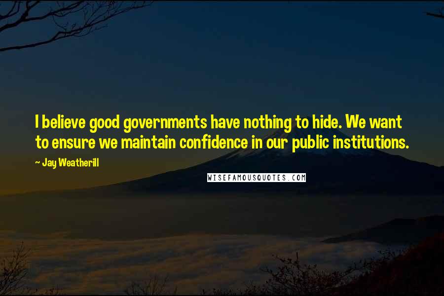 Jay Weatherill Quotes: I believe good governments have nothing to hide. We want to ensure we maintain confidence in our public institutions.