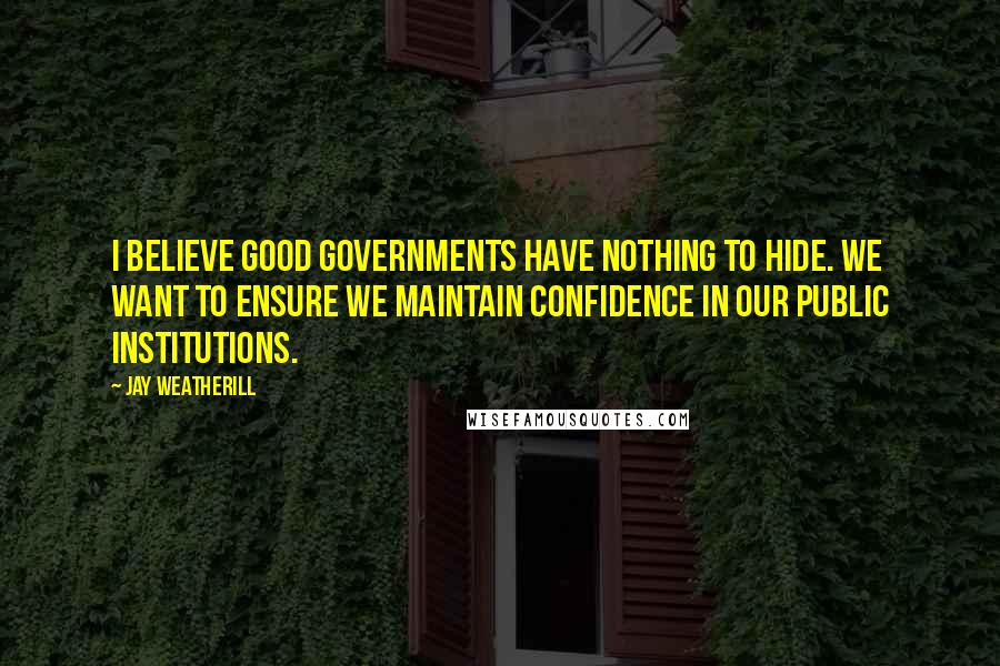 Jay Weatherill Quotes: I believe good governments have nothing to hide. We want to ensure we maintain confidence in our public institutions.