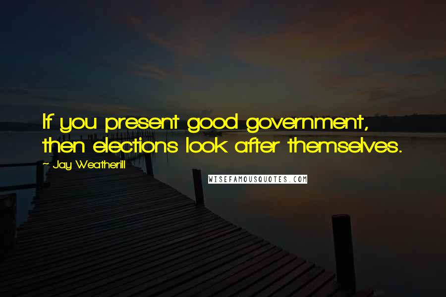 Jay Weatherill Quotes: If you present good government, then elections look after themselves.