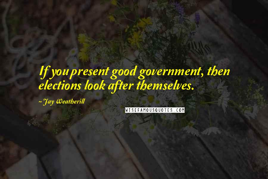 Jay Weatherill Quotes: If you present good government, then elections look after themselves.