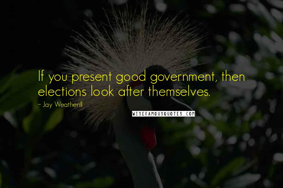 Jay Weatherill Quotes: If you present good government, then elections look after themselves.