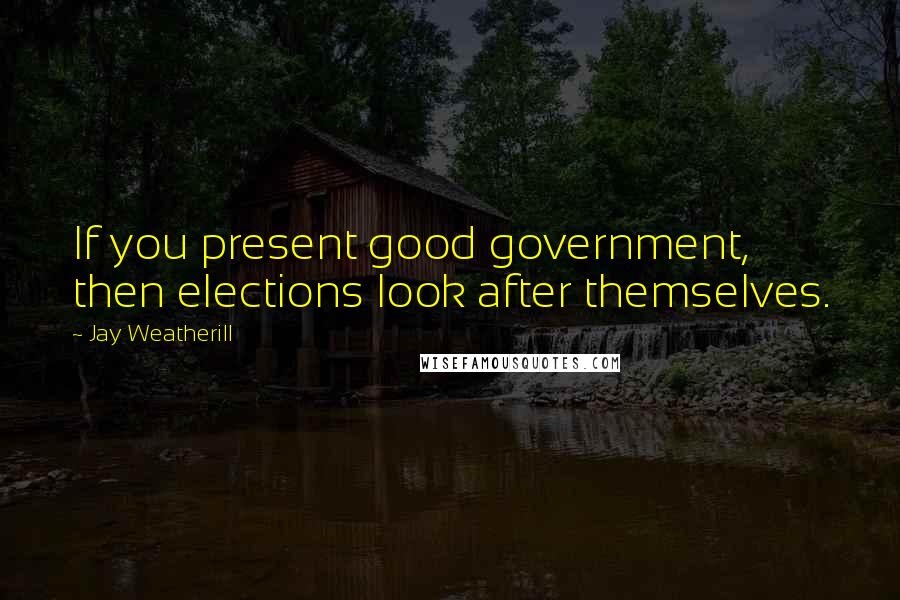 Jay Weatherill Quotes: If you present good government, then elections look after themselves.