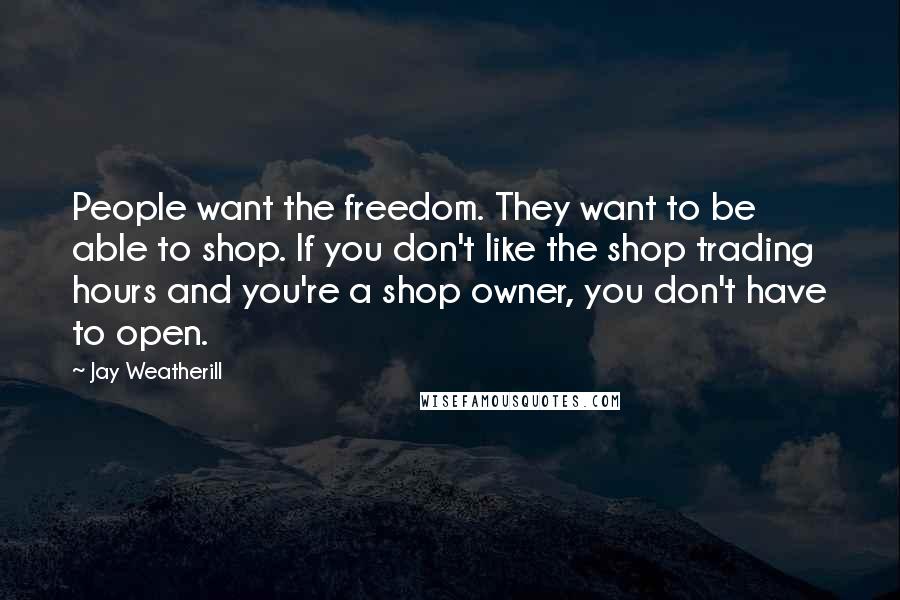 Jay Weatherill Quotes: People want the freedom. They want to be able to shop. If you don't like the shop trading hours and you're a shop owner, you don't have to open.