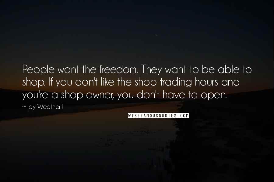 Jay Weatherill Quotes: People want the freedom. They want to be able to shop. If you don't like the shop trading hours and you're a shop owner, you don't have to open.