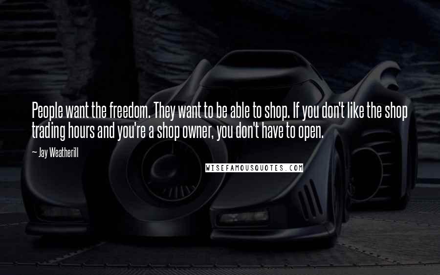 Jay Weatherill Quotes: People want the freedom. They want to be able to shop. If you don't like the shop trading hours and you're a shop owner, you don't have to open.