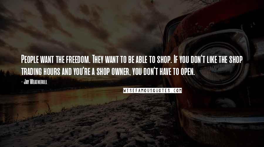 Jay Weatherill Quotes: People want the freedom. They want to be able to shop. If you don't like the shop trading hours and you're a shop owner, you don't have to open.