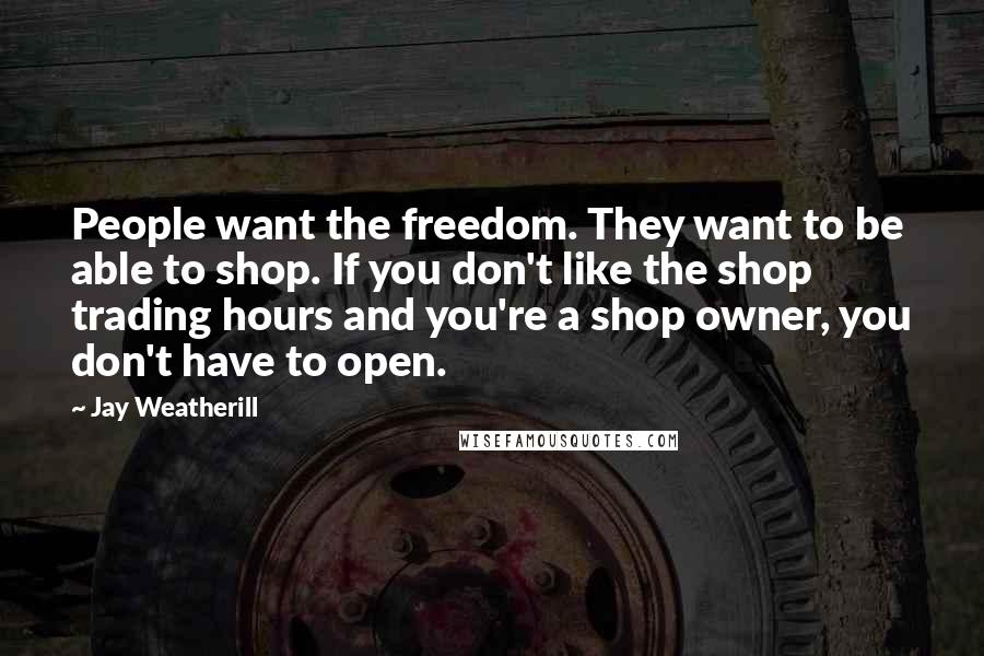 Jay Weatherill Quotes: People want the freedom. They want to be able to shop. If you don't like the shop trading hours and you're a shop owner, you don't have to open.