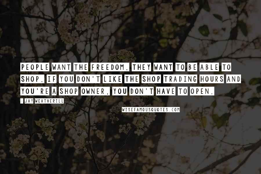 Jay Weatherill Quotes: People want the freedom. They want to be able to shop. If you don't like the shop trading hours and you're a shop owner, you don't have to open.