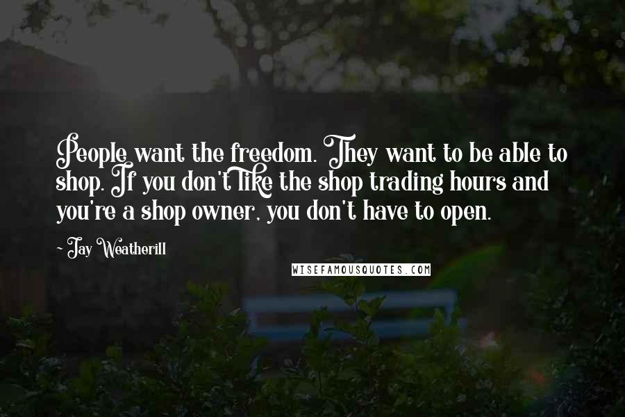 Jay Weatherill Quotes: People want the freedom. They want to be able to shop. If you don't like the shop trading hours and you're a shop owner, you don't have to open.