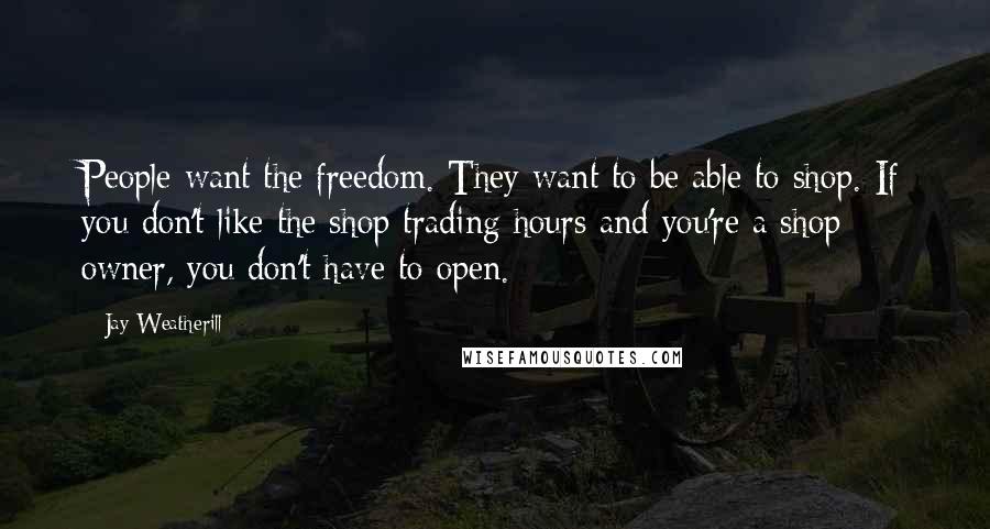 Jay Weatherill Quotes: People want the freedom. They want to be able to shop. If you don't like the shop trading hours and you're a shop owner, you don't have to open.