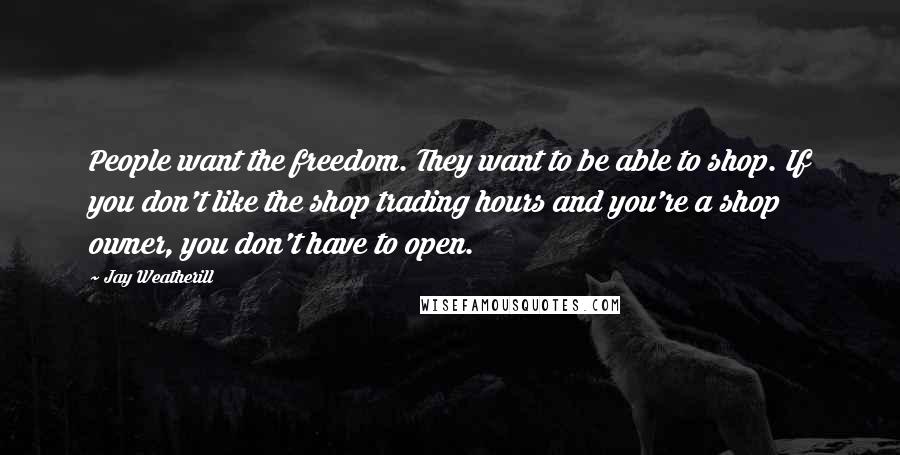 Jay Weatherill Quotes: People want the freedom. They want to be able to shop. If you don't like the shop trading hours and you're a shop owner, you don't have to open.