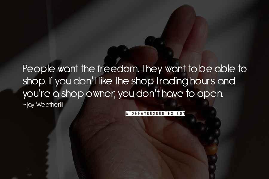 Jay Weatherill Quotes: People want the freedom. They want to be able to shop. If you don't like the shop trading hours and you're a shop owner, you don't have to open.