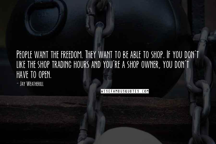 Jay Weatherill Quotes: People want the freedom. They want to be able to shop. If you don't like the shop trading hours and you're a shop owner, you don't have to open.