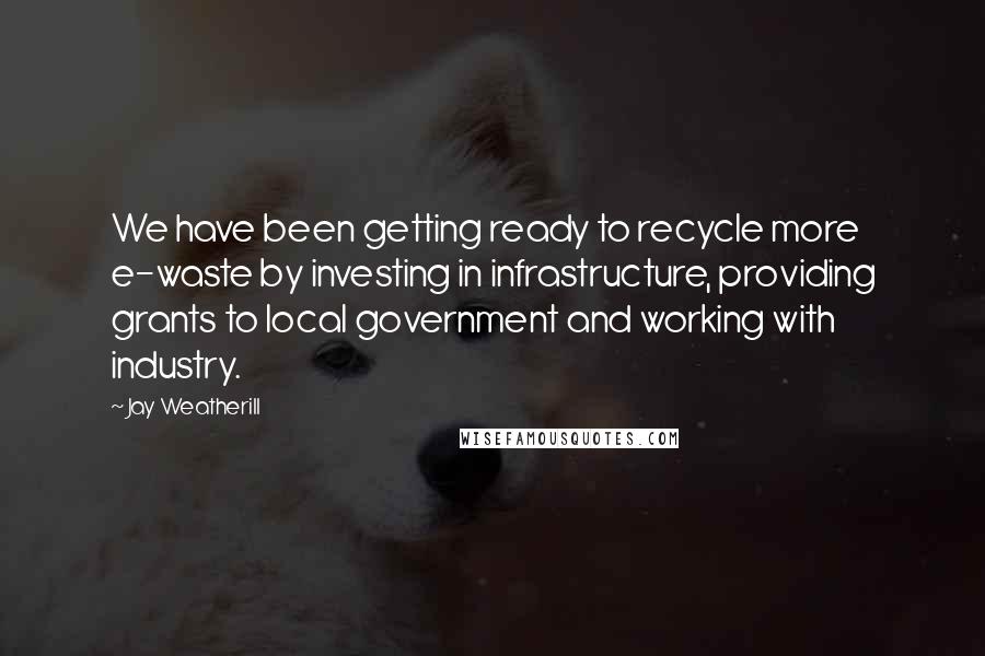 Jay Weatherill Quotes: We have been getting ready to recycle more e-waste by investing in infrastructure, providing grants to local government and working with industry.