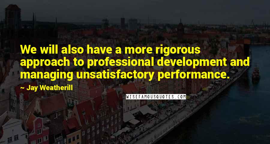 Jay Weatherill Quotes: We will also have a more rigorous approach to professional development and managing unsatisfactory performance.