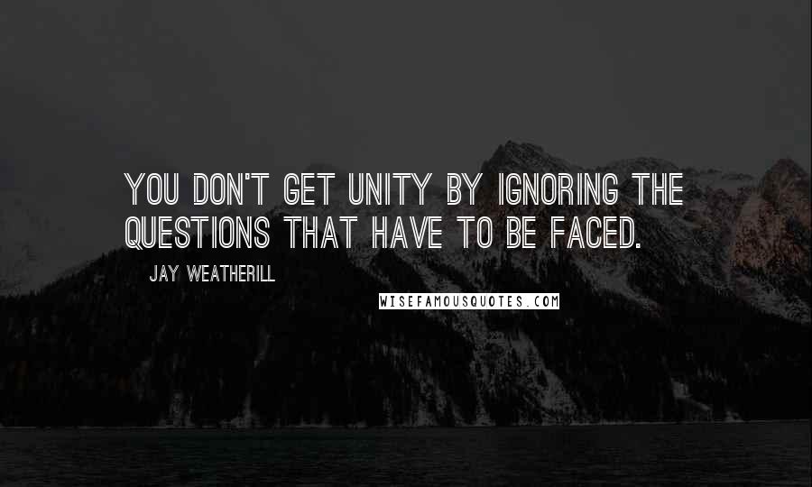 Jay Weatherill Quotes: You don't get unity by ignoring the questions that have to be faced.