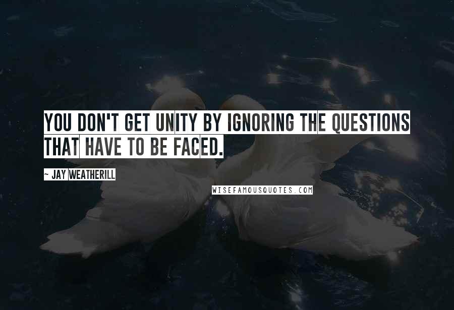 Jay Weatherill Quotes: You don't get unity by ignoring the questions that have to be faced.