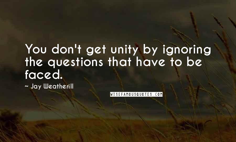 Jay Weatherill Quotes: You don't get unity by ignoring the questions that have to be faced.