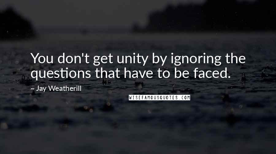 Jay Weatherill Quotes: You don't get unity by ignoring the questions that have to be faced.